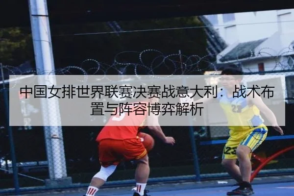 中国女排世界联赛决赛战意大利：战术布置与阵容博弈解析